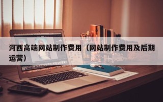 毕节河西高端网站制作费用（网站制作费用及后期运营）