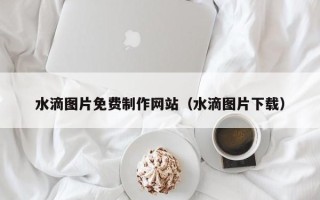 毕节水滴图片免费制作网站（水滴图片下载）