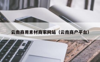 毕节云南商用素材商家网站（云南商户平台）